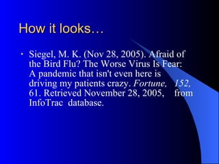 How it looks… Siegel, M. K. (Nov 28, 2005).   Afraid of  the Bird Flu? The Worse Virus Is Fear:  A pandemic that isn't even here is  driving my patients crazy.  Fortune,   152,  61. Retrieved November 28, 2005,  from InfoTrac  database.  