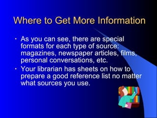 Where to Get More Information As you can see, there are special formats for each type of source: magazines, newspaper articles, films, personal conversations, etc. Your librarian has sheets on how to prepare a good reference list no matter what sources you use. 