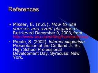 References Misser, E. (n.d.).  How to use sources and avoid plagiarism.   Retrieved  December 9, 2003, from  http://www.wlu.ca/writing/handouts/usesources.htm Preate, S. (2002).  Internet plagiarism.  Presentation at the Cortland Jr. Sr. High School Professional Development Day, Syracuse, New York. 