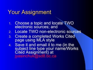Your Assignment Choose a topic and locate TWO electronic sources; and Locate TWO non-electronic sources Create a completed Works Cited page using MLA style Save it and email it to me (in the subject line type your name/Works Cited Assignment) at  [email_address] 