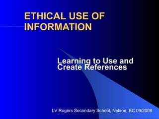 ETHICAL USE OF INFORMATION Learning to Use and Create References LV Rogers Secondary School, Nelson, BC 09/2008 