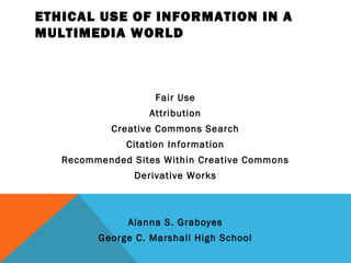 ETHICAL USE OF INFORMATION IN A
MULTIMEDIA WORLD



                    Fair Use
                   Attribution
            Creative Commons Search
              Citation Information
   Recommended Sites Within Creative Commons
                Derivative Works



               Alanna S. Graboyes
         George C. Marshall High School
 