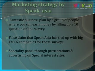  Fantastic business plan by a group of people
where you can earn money by filling up a 10
question online survey.
 False claim that Speak Asia has tied up with big
FMCG companies for these surveys.
 Speciality panel through presentations &
advertising on Special interest sites.
 