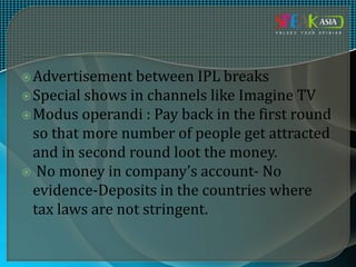 Advertisement between IPL breaks
Special shows in channels like Imagine TV
Modus operandi : Pay back in the first round
so that more number of people get attracted
and in second round loot the money.
 No money in company’s account- No
evidence-Deposits in the countries where
tax laws are not stringent.
 