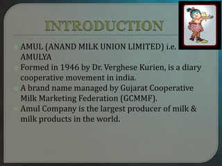 AMUL (ANAND MILK UNION LIMITED) i.e.
AMULYA
 Formed in 1946 by Dr. Verghese Kurien, is a diary
cooperative movement in india.
 A brand name managed by Gujarat Cooperative
Milk Marketing Federation (GCMMF).
 Amul Company is the largest producer of milk &
milk products in the world.
 