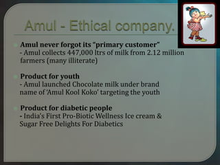  Amul never forgot its “primary customer”
- Amul collects 447,000 ltrs of milk from 2.12 million
farmers (many illiterate)
 Product for youth
- Amul launched Chocolate milk under brand
name of ‘Amul Kool Koko’ targeting the youth
 Product for diabetic people
- India’s First Pro-Biotic Wellness Ice cream &
Sugar Free Delights For Diabetics
 