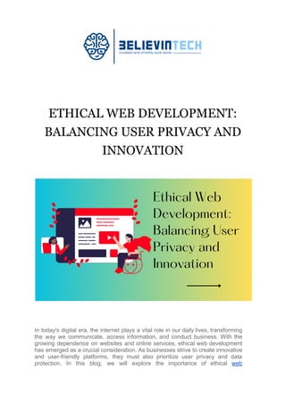 ETHICAL WEB DEVELOPMENT:
BALANCING USER PRIVACY AND
INNOVATION
In today's digital era, the internet plays a vital role in our daily lives, transforming
the way we communicate, access information, and conduct business. With the
growing dependence on websites and online services, ethical web development
has emerged as a crucial consideration. As businesses strive to create innovative
and user-friendly platforms, they must also prioritize user privacy and data
protection. In this blog, we will explore the importance of ethical web
 