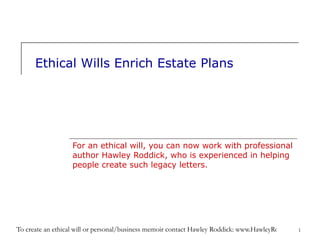 Ethical Wills Enrich Estate Plans For an ethical will, you can now work with professional author Hawley Roddick, who is experienced in helping people create such legacy letters. 