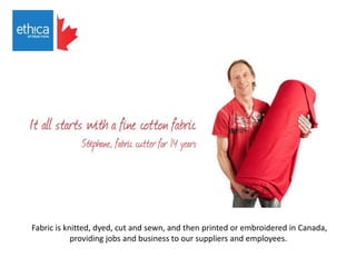 Fabric is knitted, dyed, cut and sewn, and then printed or embroidered in Canada,
providing jobs and business to our suppliers and employees.
 