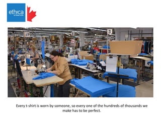 Every t-shirt is worn by someone, so every one of the hundreds of thousands we
make has to be perfect.
 