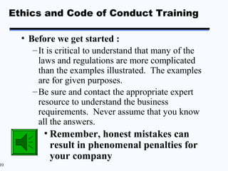 Ethics and Code of Conduct Training

       • Before we get started :
          – It is critical to understand that many of the
            laws and regulations are more complicated
            than the examples illustrated. The examples
            are for given purposes.
          – Be sure and contact the appropriate expert
            resource to understand the business
            requirements. Never assume that you know
            all the answers.
             • Remember, honest mistakes can
               result in phenomenal penalties for
               your company
10
 