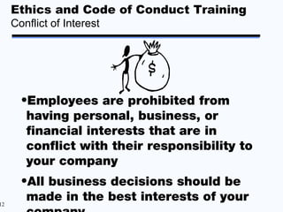 Ethics and Code of Conduct Training
     Conflict of Interest




       •Employees are prohibited from
        having personal, business, or
        financial interests that are in
        conflict with their responsibility to
        your company
       •All business decisions should be
12
        made in the best interests of your
 