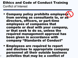Ethics and Code of Conduct Training
     Conflict of Interest

     • Company policy prohibits employees
       from serving as consultants to, or as
       directors, officers, or part-time
       employees of companies that
       compete or deal with your company,
       or that seek to do so, unless the
       required management approval has
       been given in accordance with
       company “Standards of Conduct”
     • Employees are required to report
       and disclose to appropriate company
       personnel all their outside business
13     activities that may be a conflict of
 
