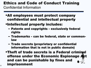 Ethics and Code of Conduct Training
     Confidential Information

      •All employees must protect company
       confidential and intellectual property
      •Intellectual property includes:
        – Patents and copyrights - exclusively federal
          rights
        – Trademarks - can be federal, state or common-
          law
        – Trade secrets (proprietary or confidential
          information that is not in public domain)
      •Theft of trade secrets is a Federal criminal
       offense under the Economic Espionage Act
       and can be punishable by fines and
14     imprisonment
 