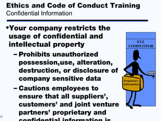 Ethics and Code of Conduct Training
     Confidential Information

     •Your company restricts the
      usage of confidential and
                                               XYZ
      intellectual property                 COMPETITOR

       – Prohibits unauthorized
         possession,use, alteration,
         destruction, or disclosure of
         company sensitive data          Proprietary
                                         Information
       – Cautions employees to
         ensure that all suppliers’,
         customers’ and joint venture
15
         partners’ proprietary and
 