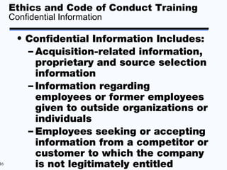 Ethics and Code of Conduct Training
     Confidential Information

       • Confidential Information Includes:
         – Acquisition-related information,
           proprietary and source selection
           information
         – Information regarding
           employees or former employees
           given to outside organizations or
           individuals
         – Employees seeking or accepting
           information from a competitor or
           customer to which the company
16         is not legitimately entitled
 