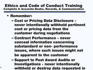 Ethics and Code of Conduct Training
     Complete & Accurate Books, Records, & Communication

       • Remember:
         – Cost or Pricing Data Disclosure -
           never intentionally withhold pertinent
           cost or pricing data from the
           customer during negotiations
         – Contract Performance - never
           conceal information concerning
           substandard or non- performance
           issues, where such issues might not
           be apparent to the customer
         – Support to Post Award Audits or
           Investigations - never intentionally
18
           withhold or destroy data requested in
 