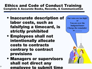 Ethics and Code of Conduct Training
     Complete & Accurate Books, Records, & Communication


       • Inaccurate description of           Our rates are too high?
                                                       or
         labor costs, such as                  You are over the

         falsifying a timecard, is              budgeted hours
                                             Charge the remainder
         strictly prohibited                       to ……….


       • Employees shall not
         intentionally allocate
         costs to contracts
         contrary to contract
         provisions
       • Managers or supervisors
         shall not direct any
19
         employee to submit time
 