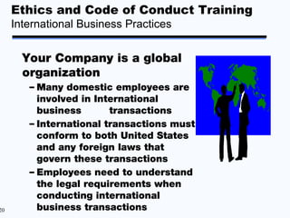 Ethics and Code of Conduct Training
     International Business Practices


       Your Company is a global
       organization
        – Many domestic employees are
          involved in International
          business       transactions
        – International transactions must
          conform to both United States
          and any foreign laws that
          govern these transactions
        – Employees need to understand
          the legal requirements when
          conducting international
20        business transactions
 