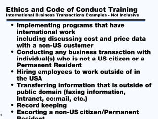Ethics and Code of Conduct Training
     International Business Transactions Examples - Not Inclusive

       • Implementing programs that have
         international work
         including discussing cost and price data
         with a non-US customer
       • Conducting any business transaction with
         individual(s) who is not a US citizen or a
         Permanent Resident
       • Hiring employees to work outside of in
         the USA
       • Transferring information that is outside of
         public domain (faxing information,
         Intranet, cc:mail, etc.)
       • Record keeping
21
       • Escorting a non-US citizen/Permanent
 