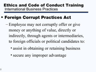 Ethics and Code of Conduct Training
     International Business Practices

 • Foreign Corrupt Practices Act
     – Employee may not corruptly offer or give
       money or anything of value, directly or
       indirectly, through agents or intermediaries,
       to foreign officials or political candidates to:
        • assist in obtaining or retaining business
        • secure any improper advantage


22
 
