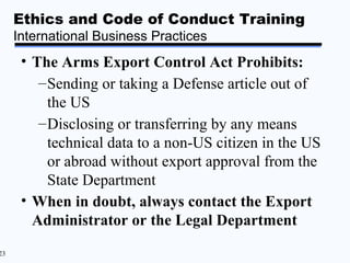 Ethics and Code of Conduct Training
     International Business Practices
      • The Arms Export Control Act Prohibits:
         – Sending or taking a Defense article out of
           the US
         – Disclosing or transferring by any means
           technical data to a non-US citizen in the US
           or abroad without export approval from the
           State Department
      • When in doubt, always contact the Export
        Administrator or the Legal Department
23
 