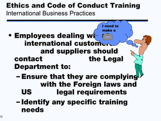 Ethics and Code of Conduct Training
     International Business Practices
                                        I need to
                                        make a
     • Employees dealing with           call.

          international customers
               and suppliers should
       contact              the Legal
       Department to:
       – Ensure that they are complying
               with the Foreign laws and
         US        legal requirements
       – Identify any specific training
         needs
24
 