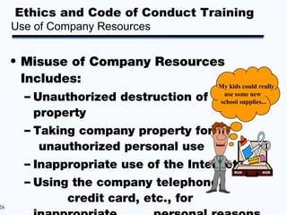 Ethics and Code of Conduct Training
     Use of Company Resources


     • Misuse of Company Resources
       Includes:                 My kids could really
       – Unauthorized destruction of school supplies...
                                        use some new


         property
       – Taking company property for
          unauthorized personal use
       – Inappropriate use of the Internet
       – Using the company telephone,
              credit card, etc., for
26
 
