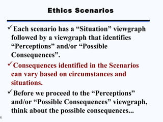 Ethics Scenarios

     Each scenario has a “Situation” viewgraph
      followed by a viewgraph that identifies
      “Perceptions” and/or “Possible
      Consequences”.
     Consequences identified in the Scenarios
      can vary based on circumstances and
      situations.
     Before we proceed to the “Perceptions”
      and/or “Possible Consequences” viewgraph,
      think about the possible consequences...
31
 