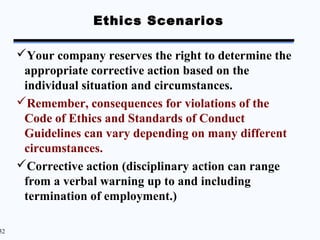 Ethics Scenarios

     Your company reserves the right to determine the
      appropriate corrective action based on the
      individual situation and circumstances.
     Remember, consequences for violations of the
      Code of Ethics and Standards of Conduct
      Guidelines can vary depending on many different
      circumstances.
     Corrective action (disciplinary action can range
      from a verbal warning up to and including
      termination of employment.)

32
 
