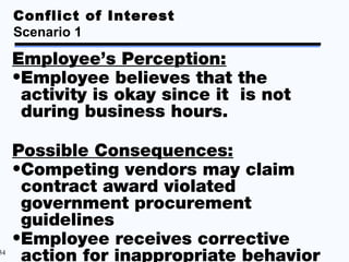 Conflict of Interest
     Scenario 1

     Employee’s Perception:
     •Employee believes that the
      activity is okay since it is not
      during business hours.

     Possible Consequences:
     •Competing vendors may claim
      contract award violated
      government procurement
      guidelines
     •Employee receives corrective
34
      action for inappropriate behavior
 
