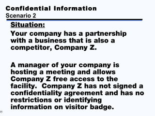 Confidential Information
     Scenario 2
      Situation:
      Your company has a partnership
      with a business that is also a
      competitor, Company Z.

      A manager of your company is
      hosting a meeting and allows
      Company Z free access to the
      facility. Company Z has not signed a
      confidentiality agreement and has no
      restrictions or identifying
      information on visitor badge.
35
 