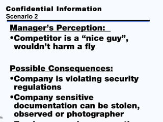 Confidential Information
     Scenario 2
     Manager’s Perception:
     •Competitor is a “nice guy”,
      wouldn’t harm a fly

     Possible Consequences:
     •Company is violating security
      regulations
     •Company sensitive
      documentation can be stolen,
36
      observed or photographer
 