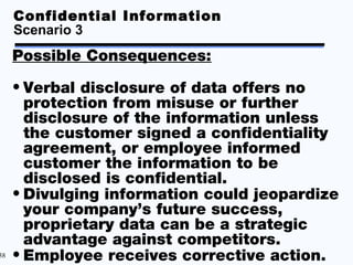Confidential Information
     Scenario 3
     Possible Consequences:

     • Verbal disclosure of data offers no
       protection from misuse or further
       disclosure of the information unless
       the customer signed a confidentiality
       agreement, or employee informed
       customer the information to be
       disclosed is confidential.
     • Divulging information could jeopardize
       your company’s future success,
       proprietary data can be a strategic
       advantage against competitors.
38   • Employee receives corrective action.
 