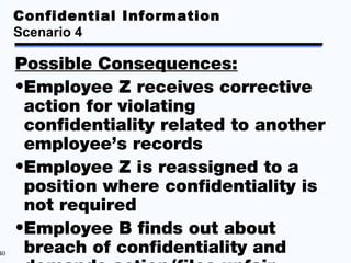 Confidential Information
     Scenario 4

     Possible Consequences:
     •Employee Z receives corrective
      action for violating
      confidentiality related to another
      employee’s records
     •Employee Z is reassigned to a
      position where confidentiality is
      not required
     •Employee B finds out about
40    breach of confidentiality and
 