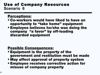 Use of Company Resources
     Scenario 6
      Perceptions:
      • Co-workers would have liked to have an
        opportunity to “take home” equipment
      • Employee believes he/she was doing the
        company “a favor” by off-loading
        discarded equipment


      Possible Consequences:
      • Equipment is the property of the
        government and restitution must be made
      • May affect approval of property system
      • Employee receives corrective action for
        misuse of company property
44
 