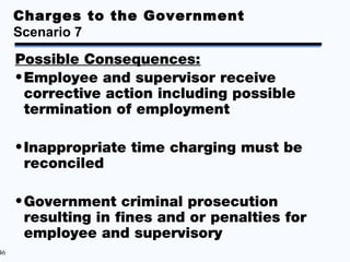 Charges to the Government
     Scenario 7

     Possible Consequences:
     • Employee and supervisor receive
       corrective action including possible
       termination of employment

     • Inappropriate time charging must be
       reconciled

     • Government criminal prosecution
       resulting in fines and or penalties for
       employee and supervisory
46
 