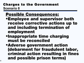 Charges to the Government
     Scenario 8
      Possible Consequences:
      •Employee and supervisor both
       receive corrective actions up to
       and including termination of
       employment
      •Inappropriate time charging
       must be reconciled
      •Adverse government action
       (debarment for fraudulent labor,
       criminal action resulting in fines
48
       and possible prison terms)
 