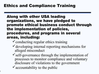 Ethics and Compliance Training

     Along with other USA leading
     organizations, we have pledged to
     promote ethical business conduct through
     the implementation of policies,
     procedures, and programs in several
     areas, including:
        conducting regular ethics training
        developing internal reporting mechanisms for
         alleged misconduct
        self-governance through the implementation of
         processes to monitor compliance and voluntary
         disclosure of violations to the government
        accountability to the public
5
 