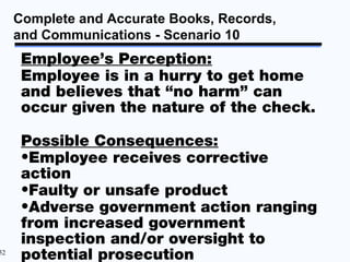 Complete and Accurate Books, Records,
     and Communications - Scenario 10
      Employee’s Perception:
      Employee is in a hurry to get home
      and believes that “no harm” can
      occur given the nature of the check.

      Possible Consequences:
      •Employee receives corrective
      action
      •Faulty or unsafe product
      •Adverse government action ranging
      from increased government
      inspection and/or oversight to
52
      potential prosecution
 