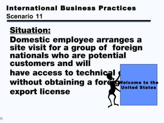 International Business Practices
     Scenario 11

     Situation:
     Domestic employee arranges a
     site visit for a group of foreign
     nationals who are potential
     customers and will
     have access to technical data
     without obtaining a foreign Welcome to the
                                  United States
     export license


53
 