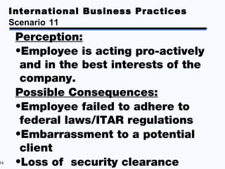 International Business Practices
     Scenario 11
      Perception:
      •Employee is acting pro-actively
       and in the best interests of the
       company.
      Possible Consequences:
      •Employee failed to adhere to
       federal laws/ITAR regulations
      •Embarrassment to a potential
       client
54    •Loss of security clearance
 