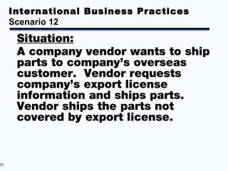 International Business Practices
     Scenario 12
      Situation:
      A company vendor wants to ship
      parts to company’s overseas
      customer. Vendor requests
      company’s export license
      information and ships parts.
      Vendor ships the parts not
      covered by export license.


55
 