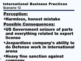 International Business Practices
     Scenario 12

     Perception:
     •Harmless, honest mistake
     Possible Consequences:
     •US Government seizure of parts
      and everything related to export
      license
     •Jeopardizes company’s ability to
      do Defense work in international
      arena
56
     •Heavy fine sanction against
 
