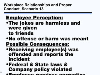 Workplace Relationships and Proper
     Conduct, Scenario 13

      Employee Perception:
      •The jokes are harmless and
       were given
       to friends
      •No offense or harm was meant
      Possible Consequences:
      •Receiving employee(s) was
       offended and reports the
       incident
      •Federal & State laws &
58
       Company policy violated
 