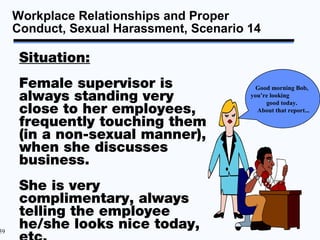 Workplace Relationships and Proper
     Conduct, Sexual Harassment, Scenario 14

      Situation:
      Female supervisor is                  Good morning Bob,
      always standing very                you’re looking
                                               good today.
      close to her employees,               About that report...

      frequently touching them
      (in a non-sexual manner),
      when she discusses
      business.
      She is very
      complimentary, always
      telling the employee
59
      he/she looks nice today,
 