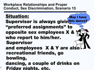 Workplace Relationships and Proper
     Conduct, Sex Discrimination, Scenario 15

      Situation:                 May I have
      Supervisor is always giving the
                                this dance?

      “preferred assignments” to
      opposite sex employees X & Y
      who report to him/her.
      Supervisor
      and employees X & Y are also
      recreational friends, go
      bowling,
      dancing, a couple of drinks on
61
      Friday nights, etc.
 