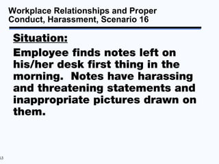 Workplace Relationships and Proper
     Conduct, Harassment, Scenario 16

      Situation:
      Employee finds notes left on
      his/her desk first thing in the
      morning. Notes have harassing
      and threatening statements and
      inappropriate pictures drawn on
      them.



63
 