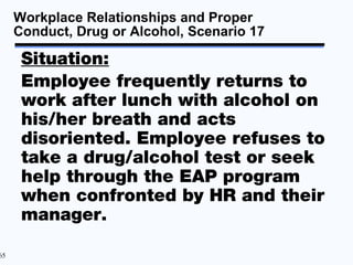 Workplace Relationships and Proper
     Conduct, Drug or Alcohol, Scenario 17

      Situation:
      Employee frequently returns to
      work after lunch with alcohol on
      his/her breath and acts
      disoriented. Employee refuses to
      take a drug/alcohol test or seek
      help through the EAP program
      when confronted by HR and their
      manager.

65
 