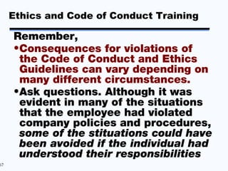 Ethics and Code of Conduct Training

     Remember,
     •Consequences for violations of
      the Code of Conduct and Ethics
      Guidelines can vary depending on
      many different circumstances.
     •Ask questions. Although it was
      evident in many of the situations
      that the employee had violated
      company policies and procedures,
      some of the stituations could have
      been avoided if the individual had
      understood their responsibilities
67
 
